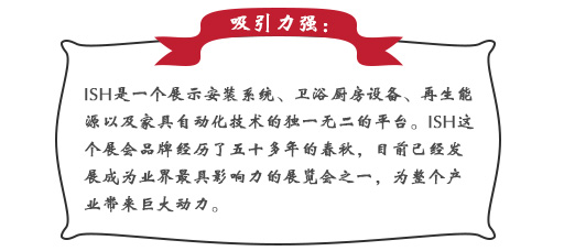 吸引力强：ISH这个展会品牌经历了五十多年的春秋，目前已经发展成为业界最具影响力的展览会之一，为整个产业带来巨大动力。展会同期也会举办印度制冷展，印度消防安全展以及印度门窗技术构成组件展。届时展会将会展出建筑及厨卫行业中的各类产品，也将吸引来自专业领域的展商和观众前来参展;