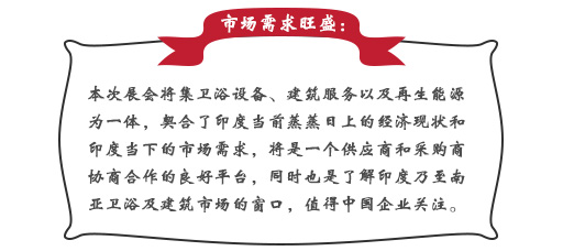 市场需求旺盛：本次展会将集卫浴设备、建筑服务以及再生能源为一体，契合了印度当前蒸蒸日上的经济现状和印度当下的市场需求，将是一个供应商和采购商协商合作的良好平台，同时也是了解印度乃至南亚卫浴及建筑市场的窗口，值得中国企业关注。