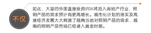 不仅如此，大量的外国直接投资(FDI)将流入房地产行业，照明产品的需求预计有更高增长。城市化计划的落实及高速经济发展大大刺激了越南当地对照明产品的需求，越南的照明产品市场已经进入黄金时期。