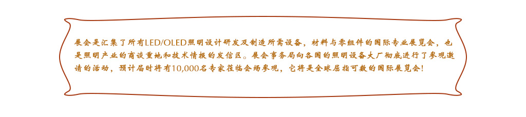 展会是汇集了所有LED/OLED照明设计研发及制造所需设备，材料与零组件的国际专业展览会，也是照明产业的商谈重地和技术情报的发信区。展会事务局向各国的照明设备大厂彻底进行了参观邀请的活动，预计届时将有10,000名专家莅临会场参观，它将是全球屈指可数的国际展览会!