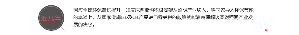 近几年，因应全球环保意识提升，印度尼西亚也积极渴望从照明产业切入，将国家导入环保节能的轨道上，从国家实施LED及CFL产品进口零关税的政策就能清楚理解该国对照明产业发展的决心。