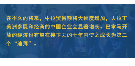 在不久的将来，中拉贸易额将大幅度增加，去拉丁美洲参展和经商的中国企业会显著增长。巴拿马开放的经济也有望在接下去的十年内使之成长为第二个“迪拜”。