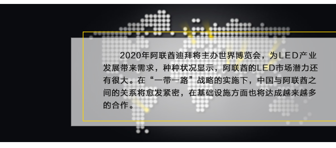 2020年阿联酋迪拜将主办世界博览会，为LED产业发展带来需求，种种状况显示，阿联酋的LED市场潜力还有很大。在“一带一路”战略的实施下，中国与阿联酋之间的关系将愈发紧密，在基础设施方面也将达成越来越多的合作。