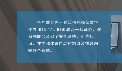 今年展会将于建筑信息模型数字化展(DIGITAL BIM)联合一起举办，该系列展涉及到了安全系统、引导标识、住宅和建筑自动控制以及物联网等各个领域。