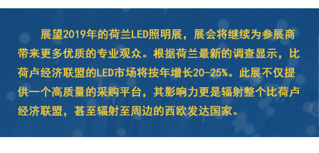 展望2019年的荷兰LED照明展，展会将继续为参展商带来更多优质的专业观众。根据荷兰最新的调查显示，比荷卢经济联盟的LED市场将按年增长20-25%。此展不仅提供一个高质量的采购平台，其影响力更是辐射整个比荷卢经济联盟，甚至辐射至周边的西欧发达国家。