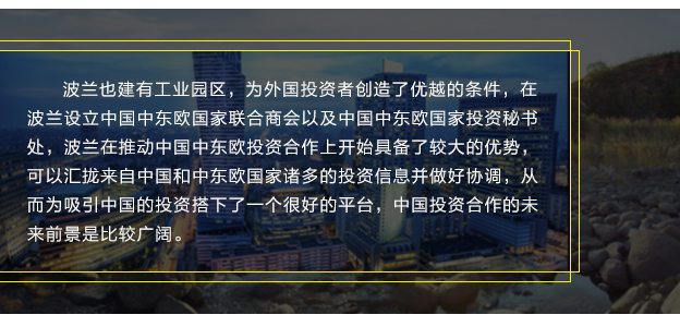 波兰也建有工业园区，为外国投资者创造了优越的条件，在波兰设立中国中东欧国家联合商会以及中国中东欧国家投资秘书处，波兰在推动中国中东欧投资合作上开始具备了较大的优势，可以汇拢来自中国和中东欧国家诸多的投资信息并做好协调，从而为吸引中国的投资搭下了一个很好的平台，中国投资合作的未来前景是比较广阔。