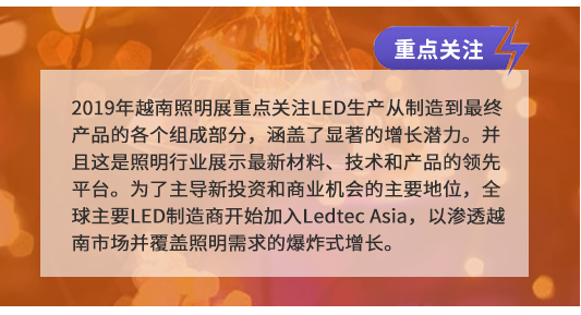 2019年越南照明展重点关注LED生产从制造到最终产品的各个组成部分，涵盖了显著的增长潜力。并且这是照明行业展示最新材料、技术和产品的领先平台。为了主导新投资和商业机会的主要地位，全球主要LED制造商开始加入Ledtec Asia，以渗透越南市场并覆盖照明需求的爆炸式增长。