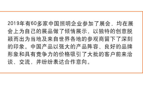 2019年有60多家中国照明企业参加了展会， 均在展会上为自己的展品做了倾情展示，以独特的创意脱颖而出为当地及来自世界各地的参观商留下了深刻的印象。中国产品以强大的产品阵容、良好的品牌形象和具有竞争力的价格吸引了大批的客户前来洽谈、交流，并纷纷表达合作意向。